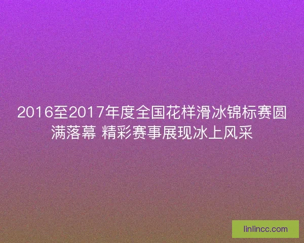 2016至2017年度全国花样滑冰锦标赛圆满落幕 精彩赛事展现冰上风采