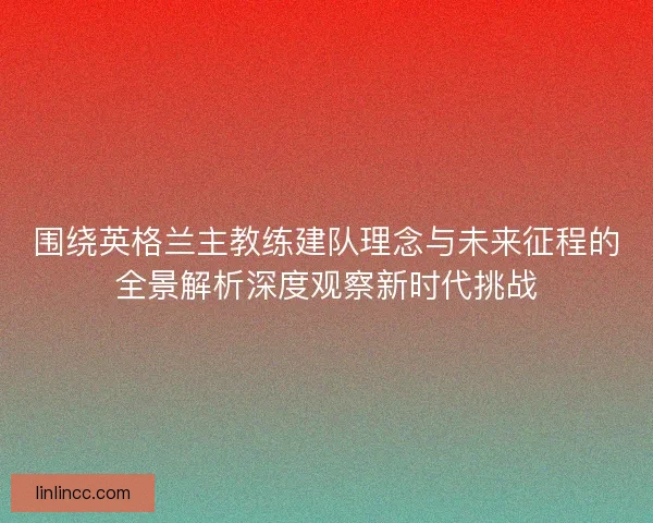 围绕英格兰主教练建队理念与未来征程的全景解析深度观察新时代挑战 围绕英格兰主教练建队理念与未来征程的全景解析深度观察新时代挑战
