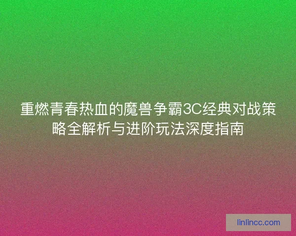 重燃青春热血的魔兽争霸3C经典对战策略全解析与进阶玩法深度指南
