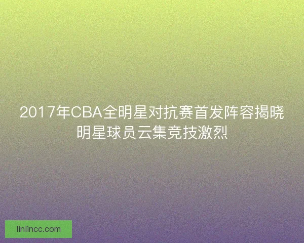 2017年CBA全明星对抗赛首发阵容揭晓明星球员云集竞技激烈