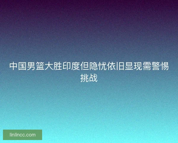 中国男篮大胜印度但隐忧依旧显现需警惕挑战 中国男篮大胜印度但隐忧依旧显现需警惕挑战
