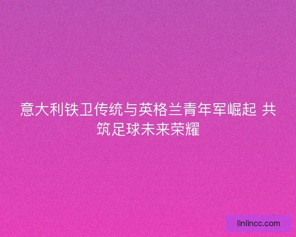 意大利铁卫传统与英格兰青年军崛起 共筑足球未来荣耀