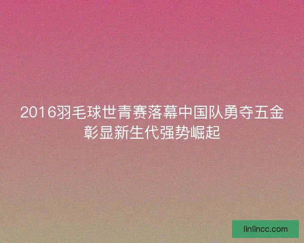 2016羽毛球世青赛落幕中国队勇夺五金彰显新生代强势崛起