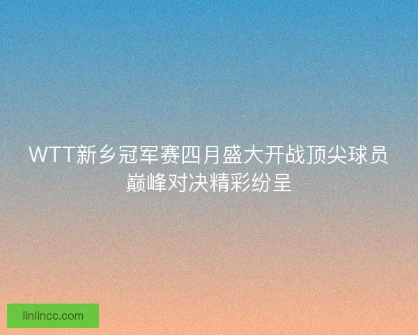 WTT新乡冠军赛四月盛大开战顶尖球员巅峰对决精彩纷呈 WTT新乡冠军赛四月盛大开战顶尖球员巅峰对决精彩纷呈