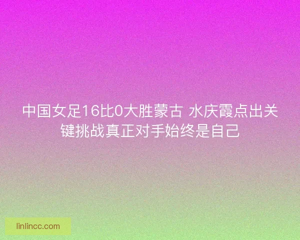 中国女足16比0大胜蒙古 水庆霞点出关键挑战真正对手始终是自己