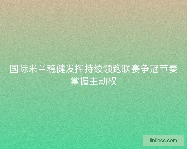 国际米兰稳健发挥持续领跑联赛争冠节奏掌握主动权