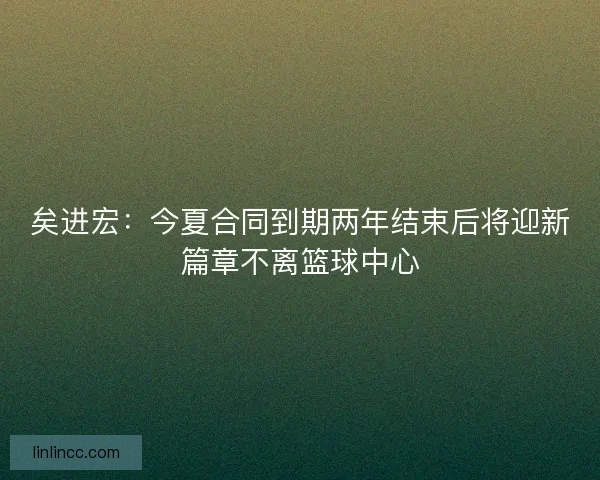 矣进宏：今夏合同到期两年结束后将迎新篇章不离篮球中心