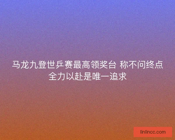 马龙九登世乒赛最高领奖台 称不问终点全力以赴是唯一追求 马龙九登世乒赛最高领奖台 称不问终点全力以赴是唯一追求