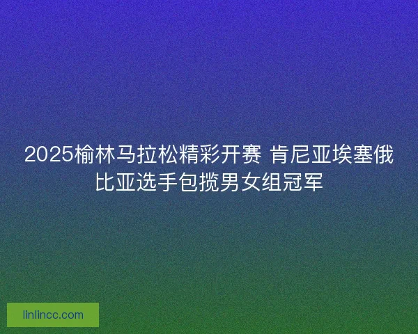 2025榆林马拉松精彩开赛 肯尼亚埃塞俄比亚选手包揽男女组冠军
