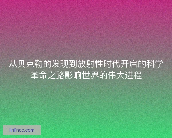 从贝克勒的发现到放射性时代开启的科学革命之路影响世界的伟大进程