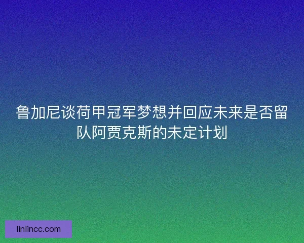 鲁加尼谈荷甲冠军梦想并回应未来是否留队阿贾克斯的未定计划