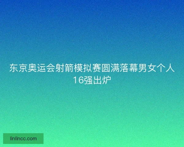 东京奥运会射箭模拟赛圆满落幕男女个人16强出炉
