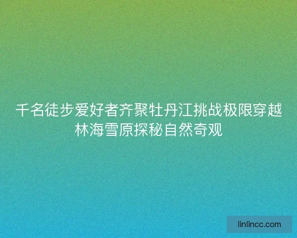 千名徒步爱好者齐聚牡丹江挑战极限穿越林海雪原探秘自然奇观