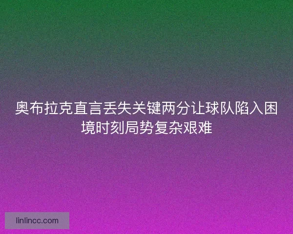 奥布拉克直言丢失关键两分让球队陷入困境时刻局势复杂艰难