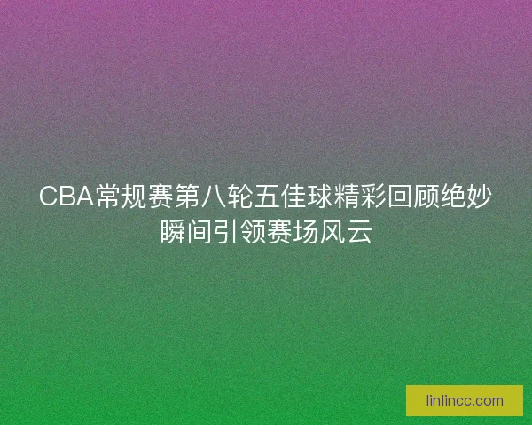 CBA常规赛第八轮五佳球精彩回顾绝妙瞬间引领赛场风云