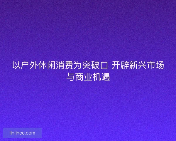 以户外休闲消费为突破口 开辟新兴市场与商业机遇