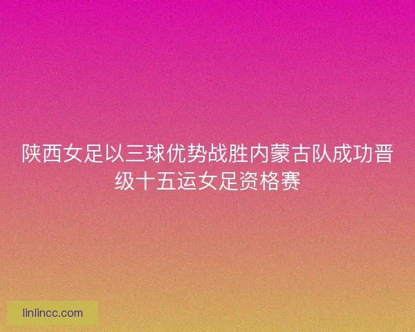 陕西女足以三球优势战胜内蒙古队成功晋级十五运女足资格赛 陕西女足以三球优势战胜内蒙古队成功晋级十五运女足资格赛