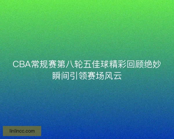 CBA常规赛第八轮五佳球精彩回顾绝妙瞬间引领赛场风云 CBA常规赛第八轮五佳球精彩回顾绝妙瞬间引领赛场风云